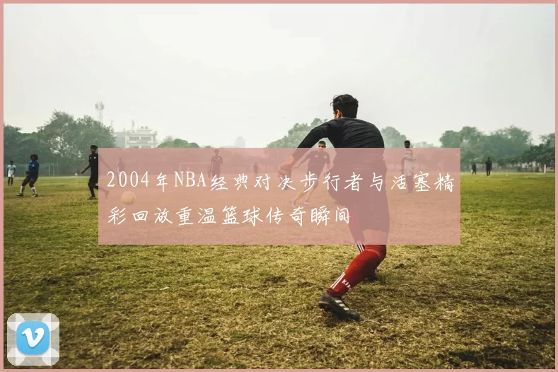 2004年NBA经典对决步行者与活塞精彩回放重温篮球传奇瞬间