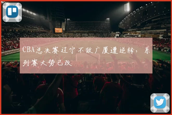 CBA总决赛辽宁不敌广厦遭逆转,系列赛大势已改