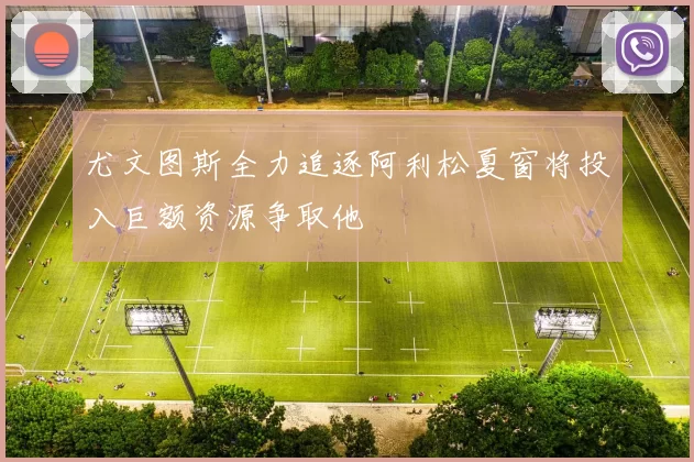 尤文图斯全力追逐阿利松夏窗将投入巨额资源争取他