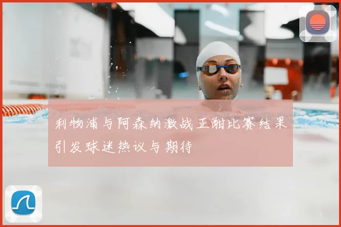 利物浦与阿森纳激战正酣比赛结果引发球迷热议与期待