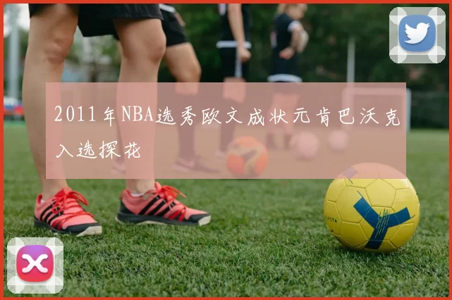 2011年NBA选秀欧文成状元肯巴沃克入选探花