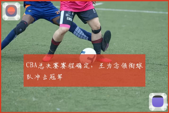 CBA总决赛赛程确定，王为念领衔球队冲击冠军