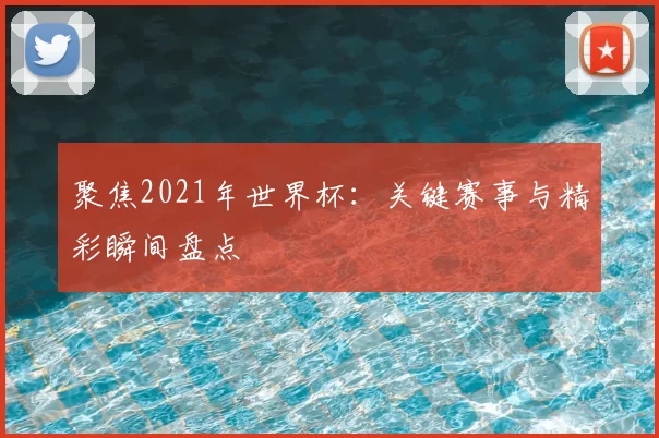 聚焦2021年世界杯：关键赛事与精彩瞬间盘点