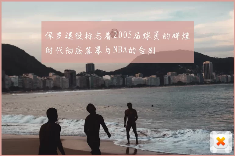 保罗退役标志着2005届球员的辉煌时代彻底落幕与NBA的告别