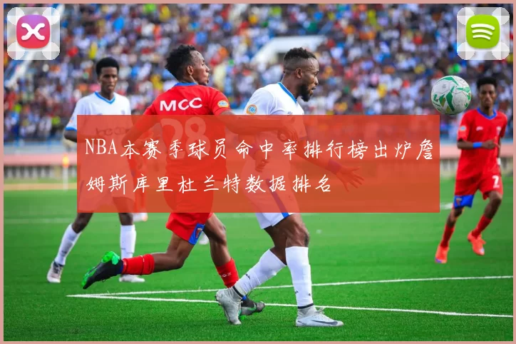 NBA本赛季球员命中率排行榜出炉詹姆斯库里杜兰特数据排名