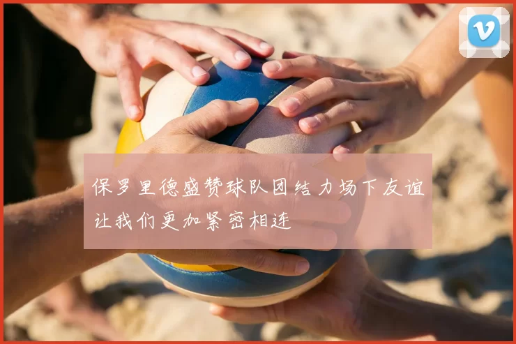保罗里德盛赞球队团结力场下友谊让我们更加紧密相连