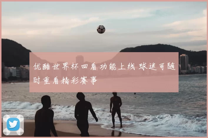 优酷世界杯回看功能上线 球迷可随时重看精彩赛事