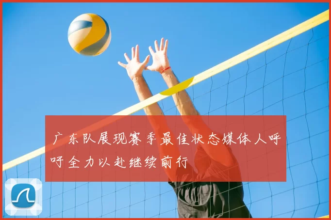 广东队展现赛季最佳状态媒体人呼吁全力以赴继续前行
