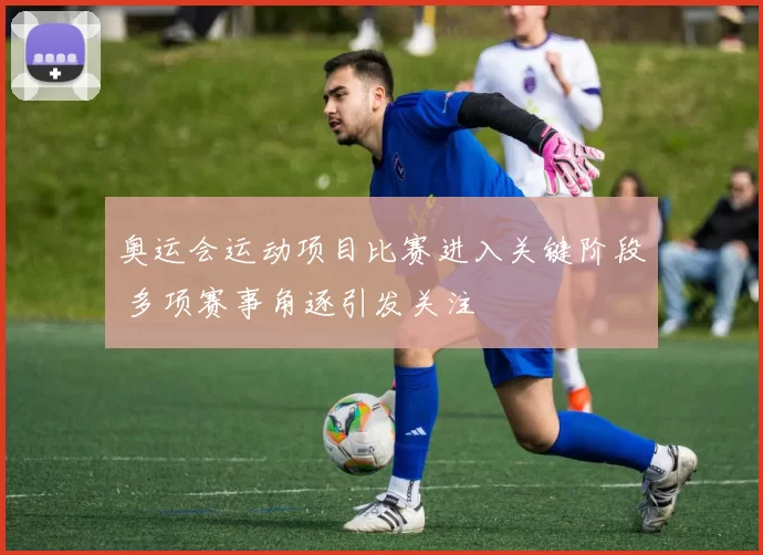 奥运会运动项目比赛进入关键阶段 多项赛事角逐引发关注