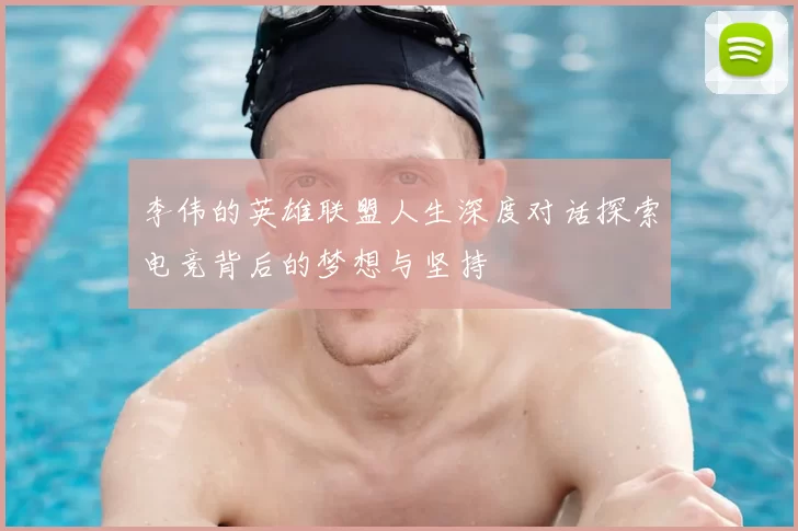 李伟的英雄联盟人生深度对话探索电竞背后的梦想与坚持