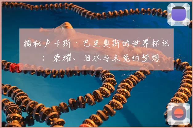 揭秘卢卡斯·巴里奥斯的世界杯记忆:荣耀、泪水与未竟的梦想