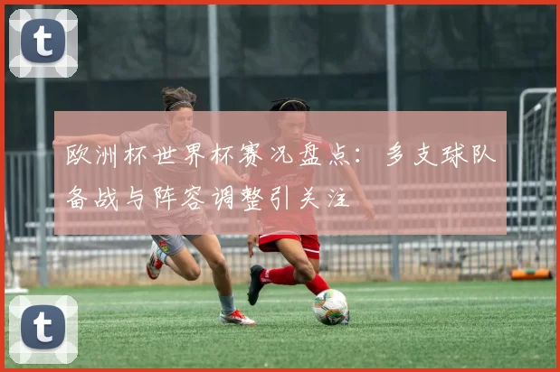 欧洲杯世界杯赛况盘点:多支球队备战与阵容调整引关注