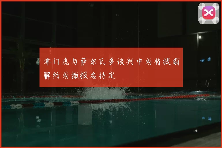 津门虎与萨尔瓦多谈判中或将提前解约或撤报名待定