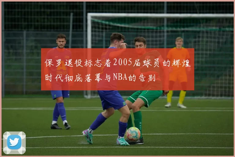保罗退役标志着2005届球员的辉煌时代彻底落幕与NBA的告别