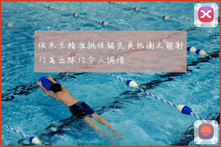 依木兰精准挑传错失良机谢文能射门高出球门令人惋惜