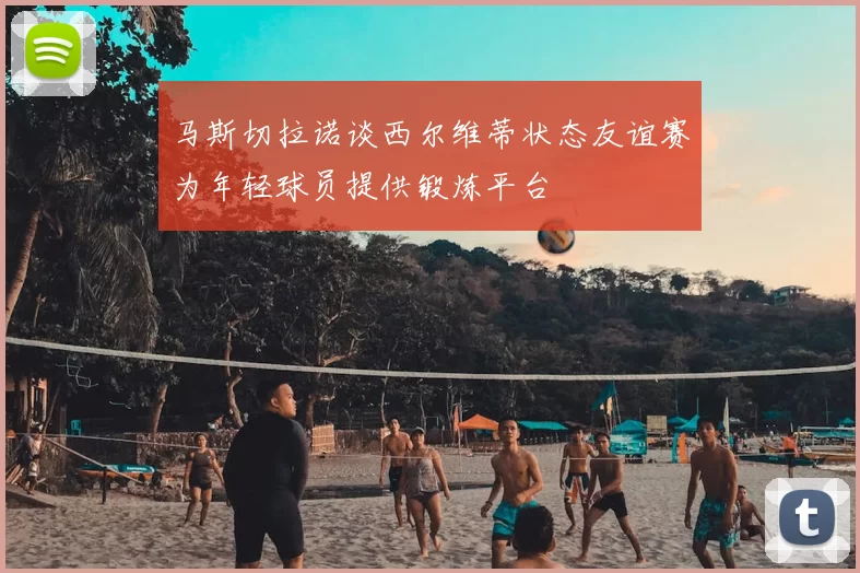 马斯切拉诺谈西尔维蒂状态友谊赛为年轻球员提供锻炼平台