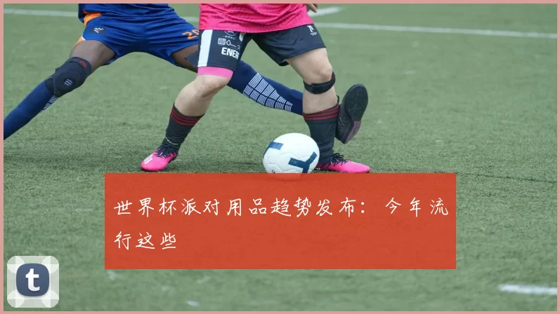 世界杯派对用品趋势发布:今年流行这些