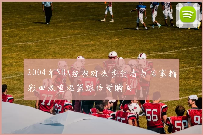 2004年NBA经典对决步行者与活塞精彩回放重温篮球传奇瞬间