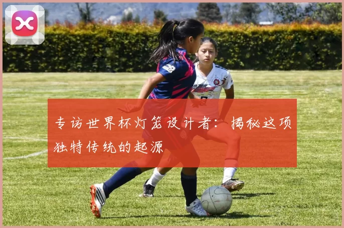 专访世界杯灯笼设计者：揭秘这项独特传统的起源
