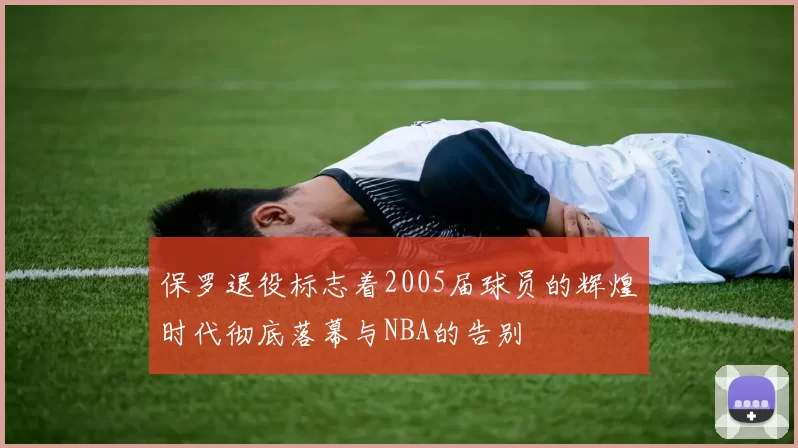 保罗退役标志着2005届球员的辉煌时代彻底落幕与NBA的告别