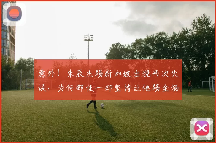 意外！朱辰杰踢新加坡出现两次失误，为何邵佳一却坚持让他踢全场