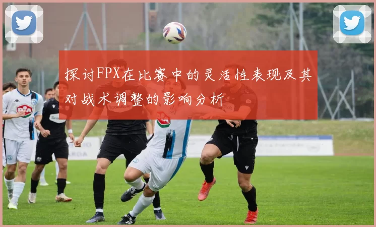 探讨FPX在比赛中的灵活性表现及其对战术调整的影响分析