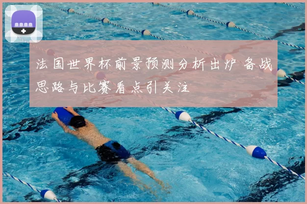 法国世界杯前景预测分析出炉 备战思路与比赛看点引关注