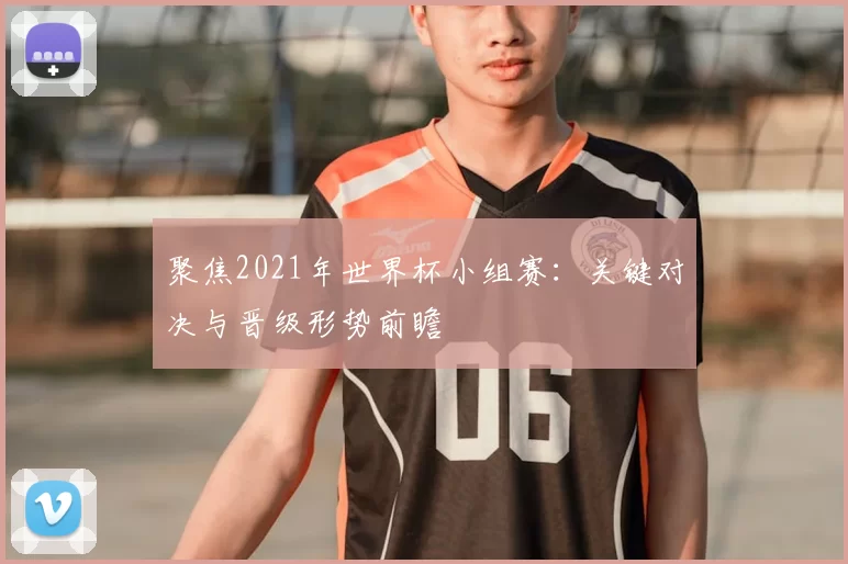 聚焦2021年世界杯小组赛:关键对决与晋级形势前瞻