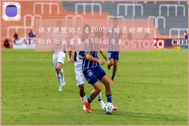 保罗退役标志着2005届球员的辉煌时代彻底落幕与NBA的告别