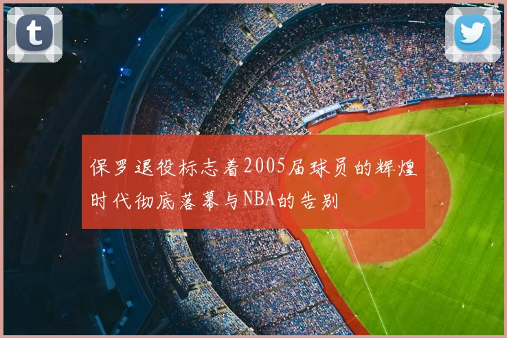 保罗退役标志着2005届球员的辉煌时代彻底落幕与NBA的告别