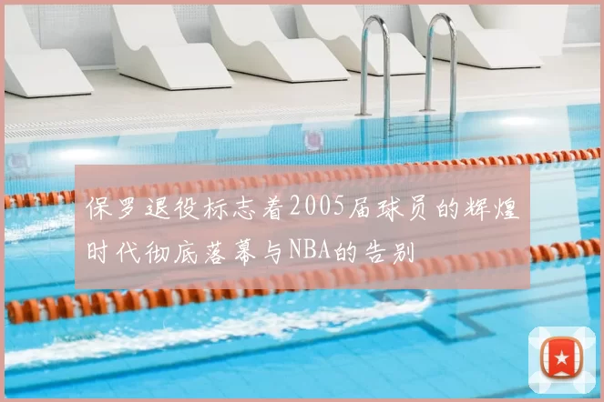 保罗退役标志着2005届球员的辉煌时代彻底落幕与NBA的告别