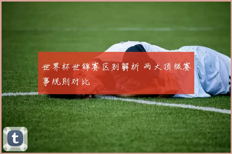 世界杯世锦赛区别解析 两大顶级赛事规则对比