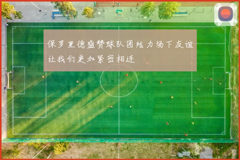 保罗里德盛赞球队团结力场下友谊让我们更加紧密相连