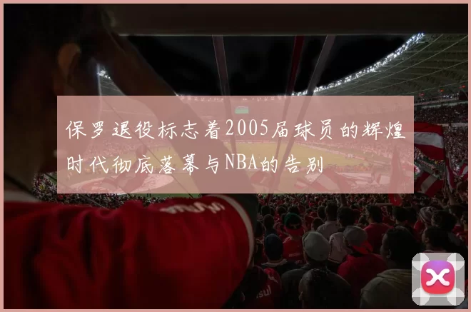 保罗退役标志着2005届球员的辉煌时代彻底落幕与NBA的告别