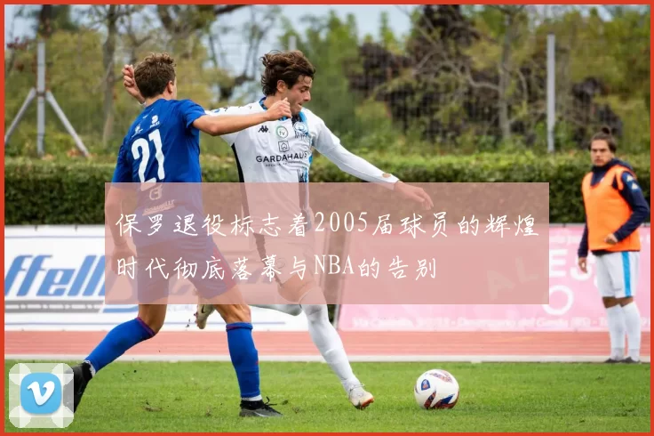 保罗退役标志着2005届球员的辉煌时代彻底落幕与NBA的告别