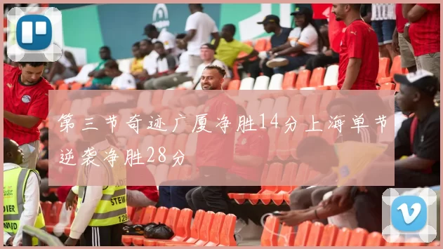 第三节奇迹广厦净胜14分上海单节逆袭净胜28分