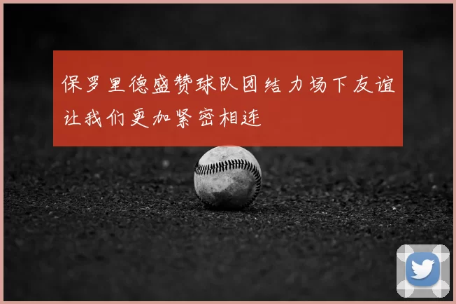 保罗里德盛赞球队团结力场下友谊让我们更加紧密相连
