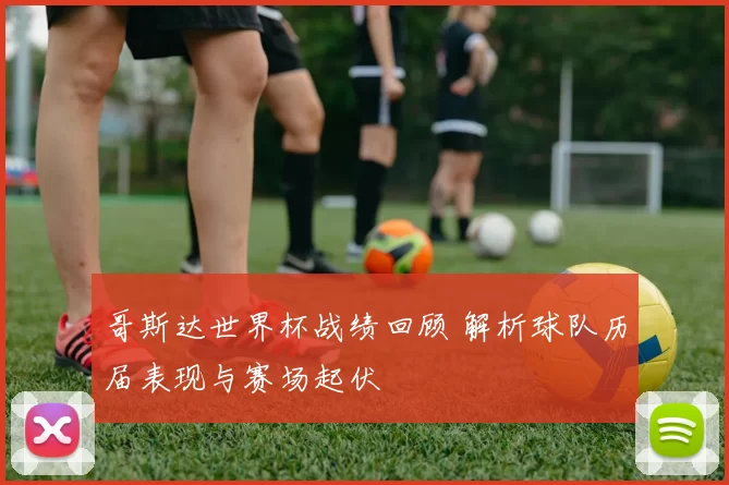 哥斯达世界杯战绩回顾 解析球队历届表现与赛场起伏