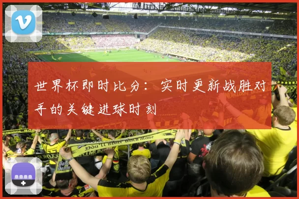 世界杯即时比分：实时更新战胜对手的关键进球时刻