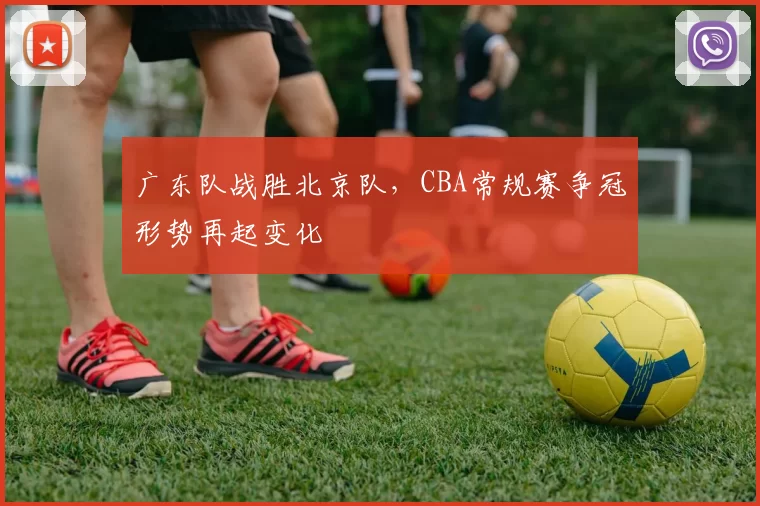 广东队战胜北京队,CBA常规赛争冠形势再起变化