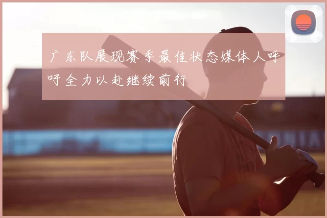 广东队展现赛季最佳状态媒体人呼吁全力以赴继续前行