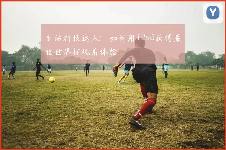 专访科技达人:如何用iPad获得最佳世界杯观看体验