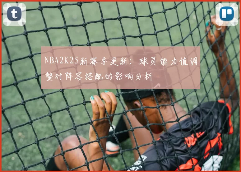 NBA2K25新赛季更新:球员能力值调整对阵容搭配的影响分析