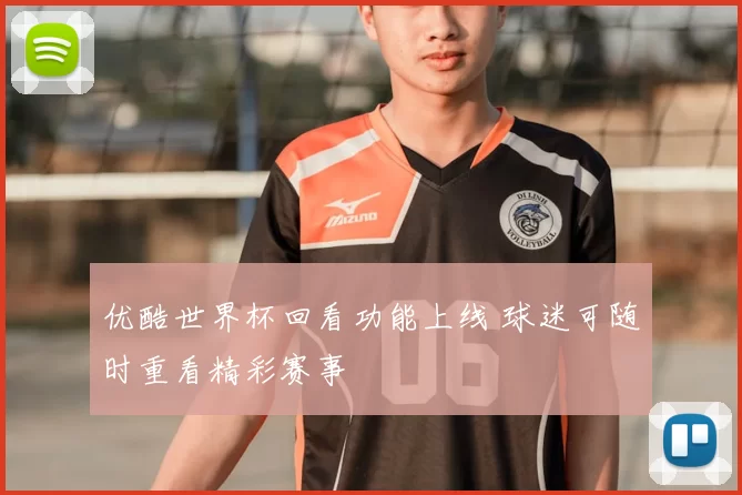 优酷世界杯回看功能上线 球迷可随时重看精彩赛事
