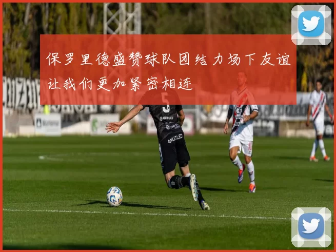 保罗里德盛赞球队团结力场下友谊让我们更加紧密相连