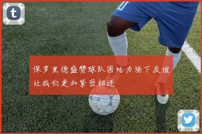 保罗里德盛赞球队团结力场下友谊让我们更加紧密相连