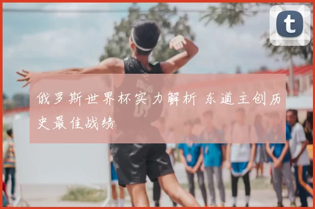 俄罗斯世界杯实力解析 东道主创历史最佳战绩