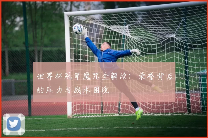 世界杯冠军魔咒全解读:荣誉背后的压力与战术困境