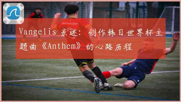 Vangelis 亲述：创作韩日世界杯主题曲《Anthem》的心路历程