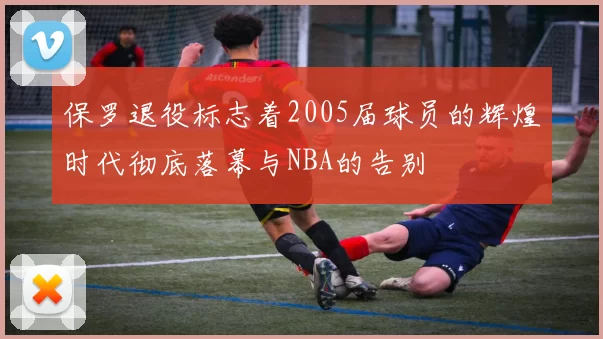 保罗退役标志着2005届球员的辉煌时代彻底落幕与NBA的告别